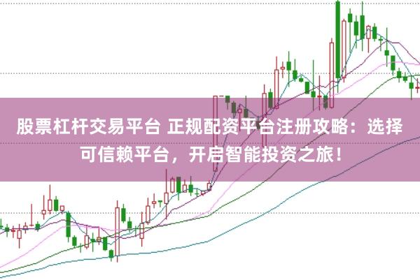 股票杠杆交易平台 正规配资平台注册攻略：选择可信赖平台，开启智能投资之旅！