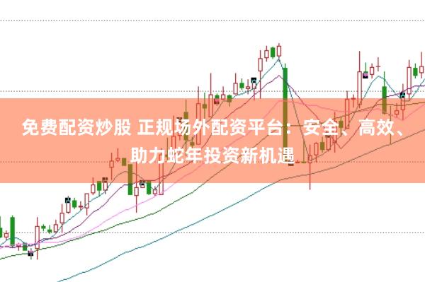 免费配资炒股 正规场外配资平台：安全、高效、助力蛇年投资新机遇