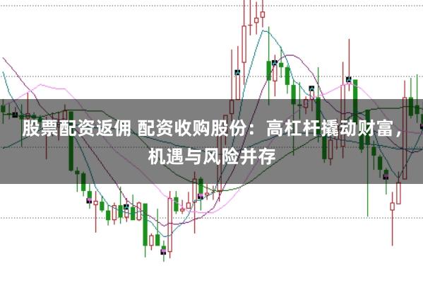 股票配资返佣 配资收购股份：高杠杆撬动财富，机遇与风险并存