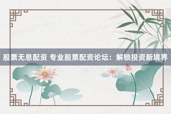 股票无息配资 专业股票配资论坛：解锁投资新境界