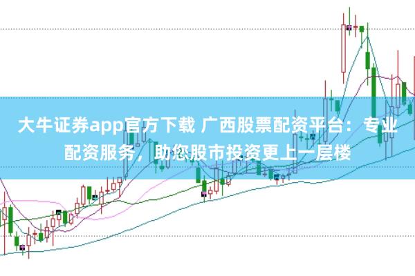 大牛证券app官方下载 广西股票配资平台：专业配资服务，助您股市投资更上一层楼