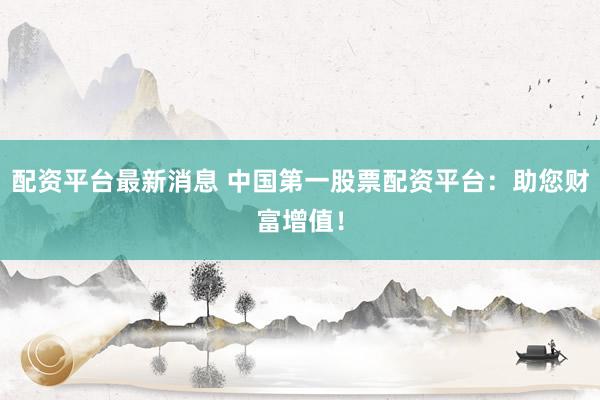 配资平台最新消息 中国第一股票配资平台：助您财富增值！