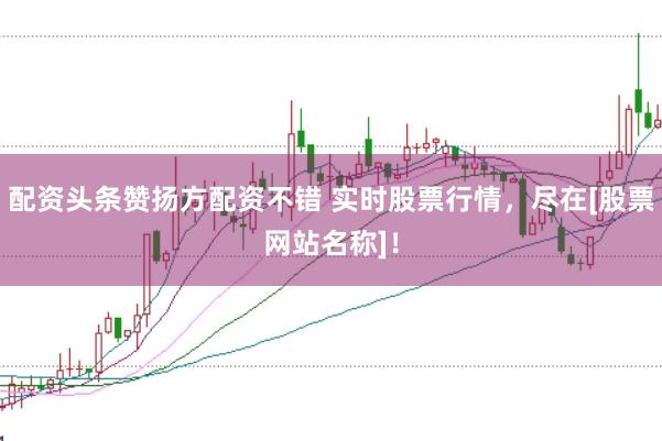 配资头条赞扬方配资不错 实时股票行情，尽在[股票网站名称]！