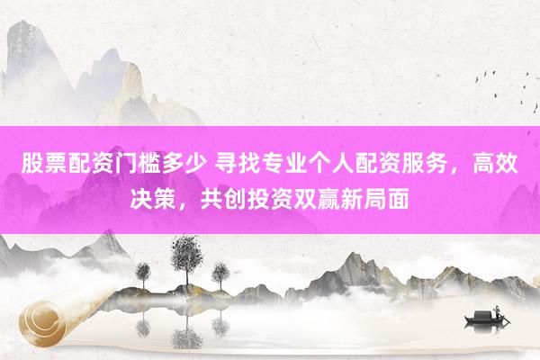 股票配资门槛多少 寻找专业个人配资服务，高效决策，共创投资双赢新局面