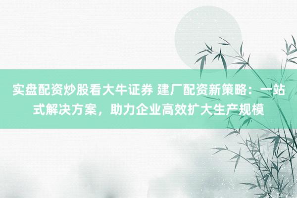 实盘配资炒股看大牛证券 建厂配资新策略：一站式解决方案，助力企业高效扩大生产规模