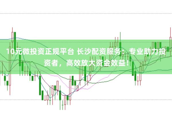 10元微投资正规平台 长沙配资服务：专业助力投资者，高效放大资金效益！