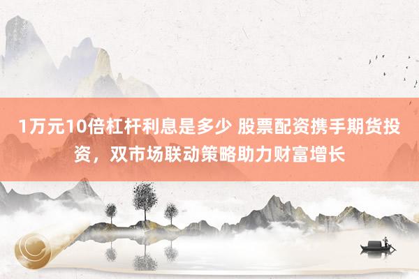 1万元10倍杠杆利息是多少 股票配资携手期货投资，双市场联动策略助力财富增长