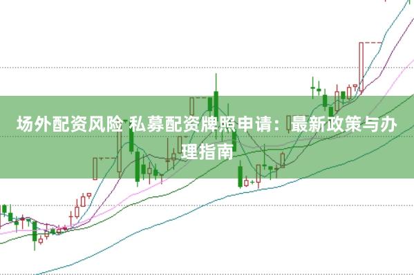 场外配资风险 私募配资牌照申请：最新政策与办理指南