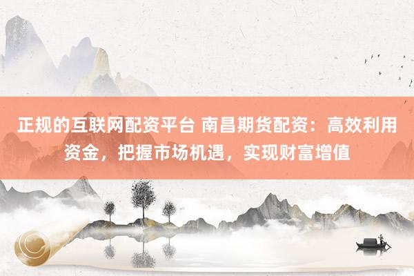 正规的互联网配资平台 南昌期货配资：高效利用资金，把握市场机遇，实现财富增值