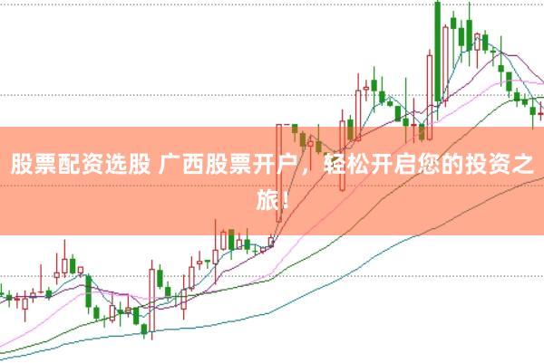 股票配资选股 广西股票开户，轻松开启您的投资之旅！