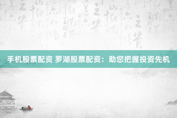 手机股票配资 罗湖股票配资：助您把握投资先机