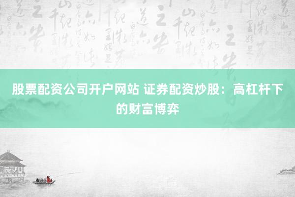 股票配资公司开户网站 证券配资炒股:高杠杆下的财富博弈