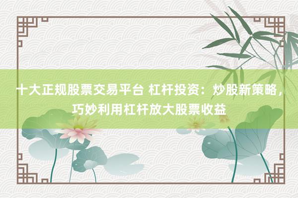 十大正规股票交易平台 杠杆投资:炒股新策略,巧妙利用杠杆放大股票收益