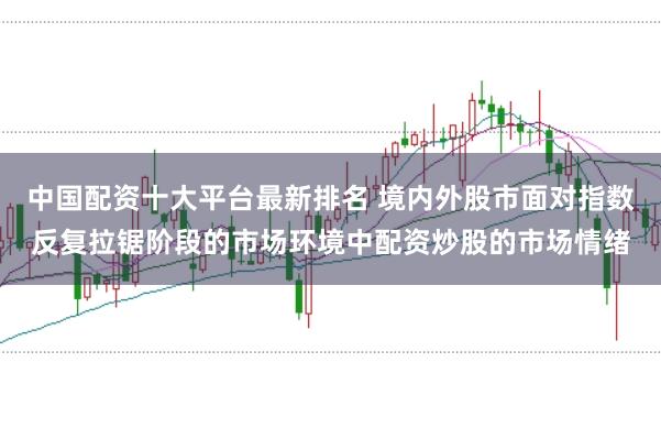 中国配资十大平台最新排名 境内外股市面对指数反复拉锯阶段的市场环境中配资炒股的市场情绪
