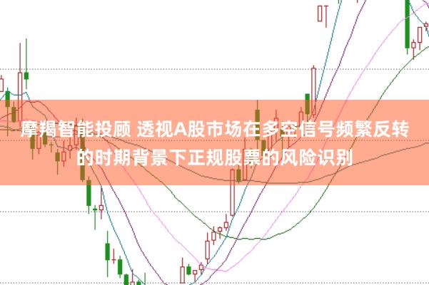 摩羯智能投顾 透视A股市场在多空信号频繁反转的时期背景下正规股票的风险识别