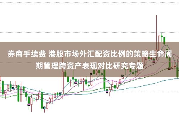 券商手续费 港股市场外汇配资比例的策略生命周期管理跨资产表现对比研究专题
