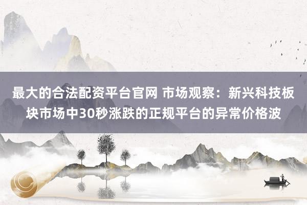 最大的合法配资平台官网 市场观察:新兴科技板块市场中30秒涨跌的正规平台的异常价格波