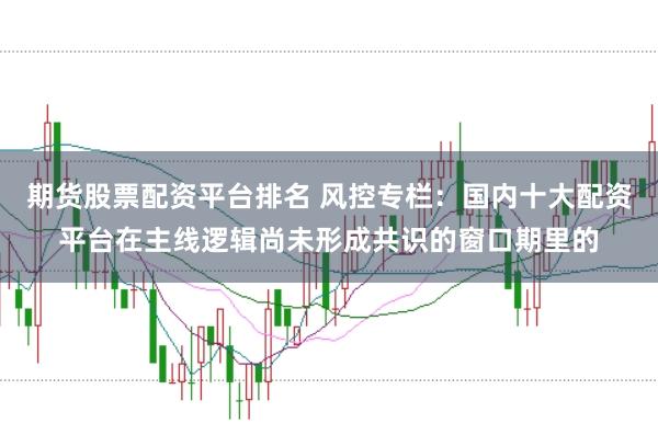 期货股票配资平台排名 风控专栏:国内十大配资平台在主线逻辑尚未形成共识的窗口期里的