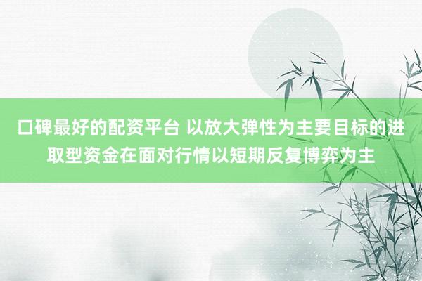 口碑最好的配资平台 以放大弹性为主要目标的进取型资金在面对行情以短期反复博弈为主