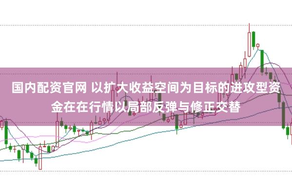 国内配资官网 以扩大收益空间为目标的进攻型资金在在行情以局部反弹与修正交替