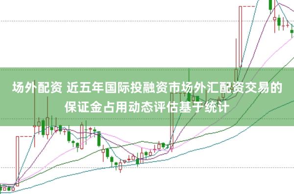 场外配资 近五年国际投融资市场外汇配资交易的保证金占用动态评估基于统计