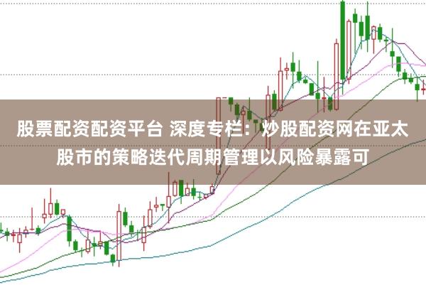 股票配资配资平台 深度专栏:炒股配资网在亚太股市的策略迭代周期管理以风险暴露可
