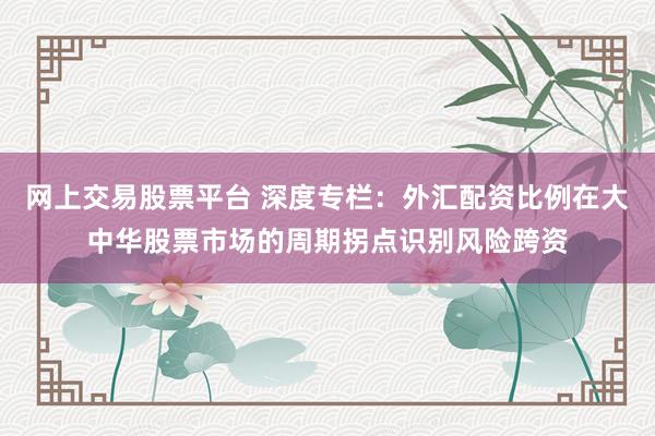 网上交易股票平台 深度专栏：外汇配资比例在大中华股票市场的周期拐点识别风险跨资