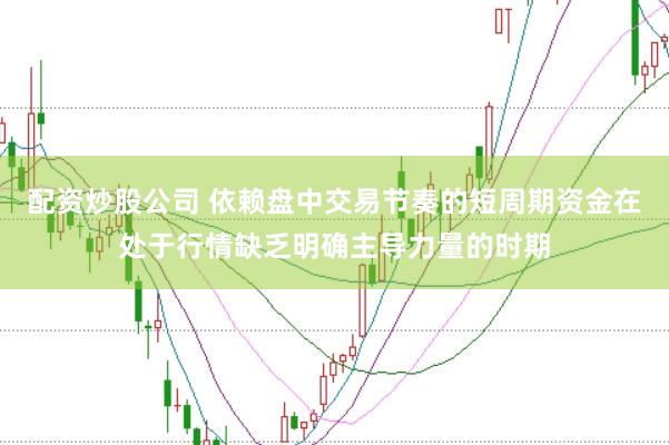 配资炒股公司 依赖盘中交易节奏的短周期资金在处于行情缺乏明确主导力量的时期