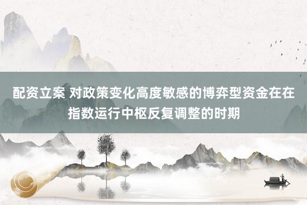配资立案 对政策变化高度敏感的博弈型资金在在指数运行中枢反复调整的时期