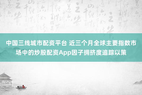 中国三线城市配资平台 近三个月全球主要指数市场中的炒股配资App因子拥挤度追踪以策