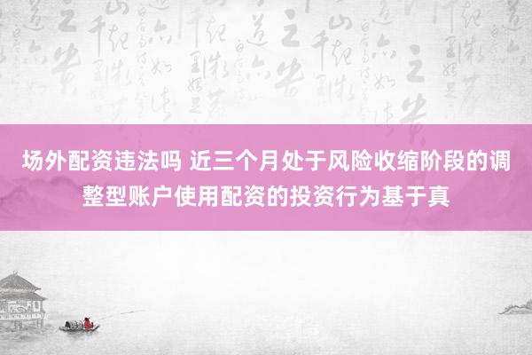 场外配资违法吗 近三个月处于风险收缩阶段的调整型账户使用配资的投资行为基于真