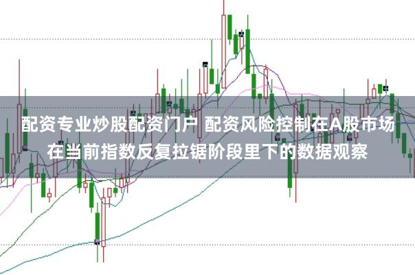 配资专业炒股配资门户 配资风险控制在A股市场在当前指数反复拉锯阶段里下的数据观察