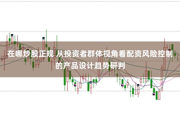 在哪炒股正规 从投资者群体视角看配资风险控制的产品设计趋势研判