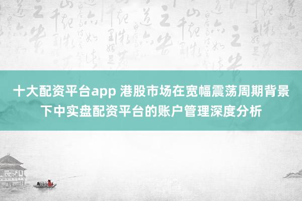 十大配资平台app 港股市场在宽幅震荡周期背景下中实盘配资平台的账户管理深度分析