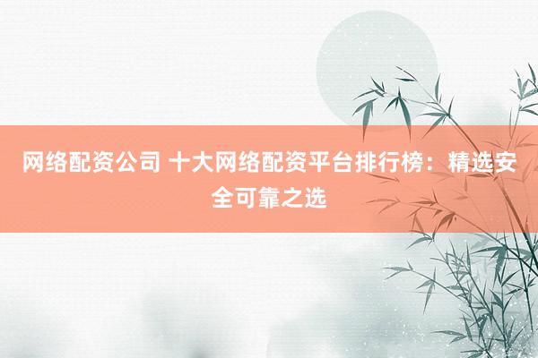 网络配资公司 十大网络配资平台排行榜：精选安全可靠之选