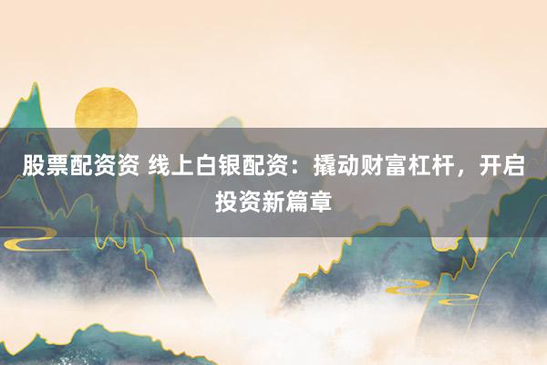 股票配资资 线上白银配资:撬动财富杠杆,开启投资新篇章