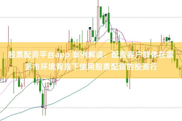 股票配资平台app 案例解读：配资客户群体在震荡市环境背景下使用股票配资的投资行