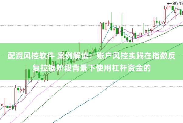 配资风控软件 案例解读：账户风控实践在指数反复拉锯阶段背景下使用杠杆资金的