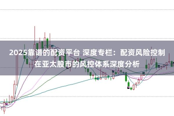 2025靠谱的配资平台 深度专栏：配资风险控制在亚太股市的风控体系深度分析