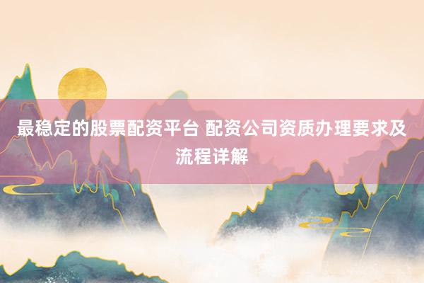 最稳定的股票配资平台 配资公司资质办理要求及流程详解
