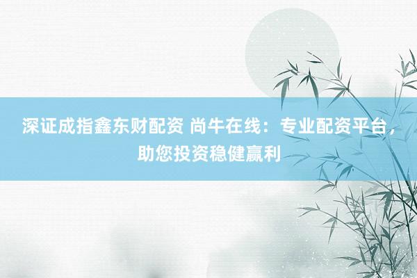 深证成指鑫东财配资 尚牛在线：专业配资平台，助您投资稳健赢利