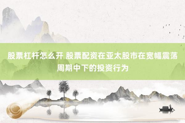 股票杠杆怎么开 股票配资在亚太股市在宽幅震荡周期中下的投资行为