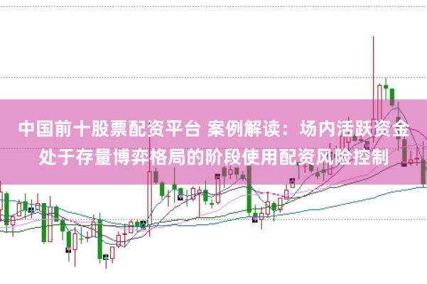 中国前十股票配资平台 案例解读：场内活跃资金处于存量博弈格局的阶段使用配资风险控制