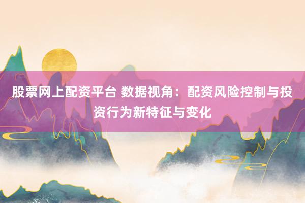 股票网上配资平台 数据视角：配资风险控制与投资行为新特征与变化