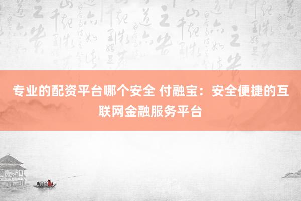 专业的配资平台哪个安全 付融宝：安全便捷的互联网金融服务平台