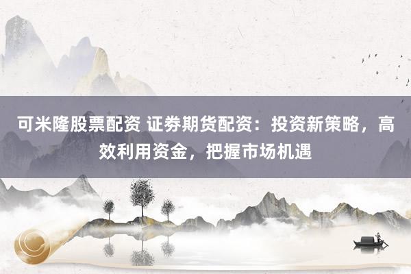 可米隆股票配资 证劵期货配资：投资新策略，高效利用资金，把握市场机遇