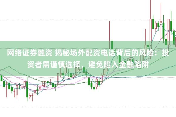 网络证劵融资 揭秘场外配资电话背后的风险：投资者需谨慎选择，避免陷入金融陷阱