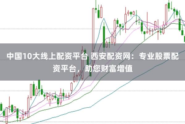 中国10大线上配资平台 西安配资网：专业股票配资平台，助您财富增值