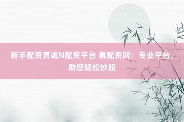 新手配资真诚N配资平台 票配资网：专业平台，助您轻松炒股