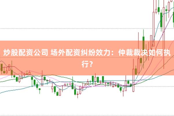 炒股配资公司 场外配资纠纷效力：仲裁裁决如何执行？